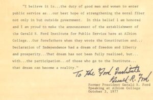 A block of text with a cream background that reads: "I believe it is . . . the duty of good men and women to enter public service as . . . our best hope of strengthening the moral fiber not only in but outside government. In this belief I am honored and I am proud to make the announcement of the establishment of the Gerald R. Ford Institute for Public Service here at Albion College . . . our forefathers when they wrote the Constitution and . . . Declaration of Independence had the dream of freedom and liberty and prosperity . . . that dream has not been fully realized, but . . . with . . . the participation . . . of those who go to the Institute . . . that dream can become a reality." Former President Gerald R. Ford, speaking at Albion College October 3, 1977