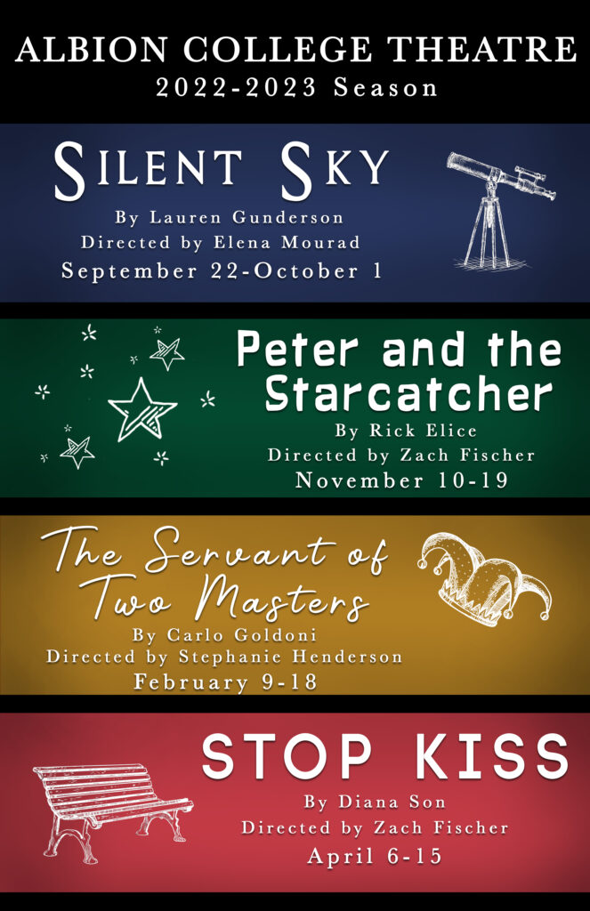 Albion College Theatre 2022-23 Season. Silent Sky by Lauren Gunderson, directed by Elena Mourad, September 22-October 1. Peter and the Starcatcher by Rick Elice, direccted by Zach Fischer, Novembeer 10-19. The Sercant of Two Masters by Carlo Goldoni, directed by Stephanie Henderson, February 9-18. Stop Kiss by Diana Son, directed by Zach Fischer, April 6-15.