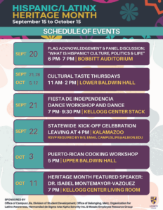 Hispanic/Latinx Heritage Month September 15 to October 15 Sept 20 Flag Acknowledgement & Panel Discussion: “What is Hispanic? Culture, Politics and Life” 6 PM – 7 PM Bobbitt Auditorium Sept 21, 28; Oct 5, 12 Cultural Taste Thursdays 11 AM – 2 PM Lower Baldwin Hall Sept 21 Fiesta De Independencia Dance Workshop and Dance 7 PM – 9:30 PM Kellogg Center Stack Sept 22 Statewide Kick-Off Celebration Leaving at 4 PM Kalamazoo RSVP required by 9/5; Email campuslife@albion.edu Oct 3 Puerto-Rican Cooking Workshop 5 PM Upper Baldwin Hall Oct 11 Heritage Month Featured Speaker: Dr Isabel Montemayer-Vasquez 7 PM Kellogg Center Living Room 